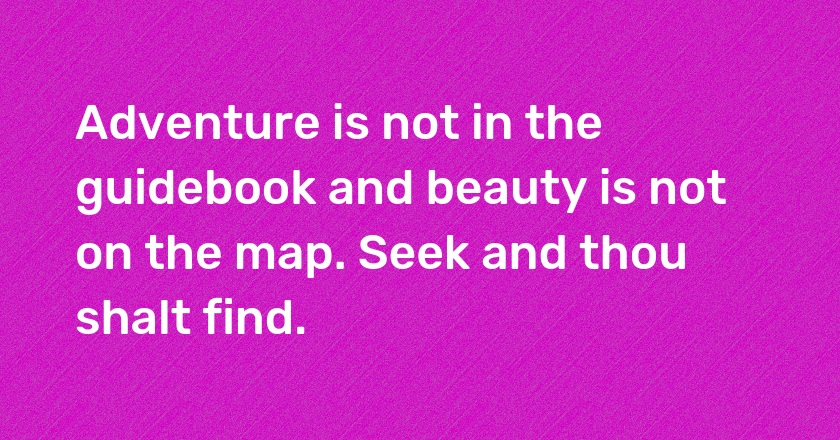 Adventure is not in the guidebook and beauty is not on the map. Seek and thou shalt find.