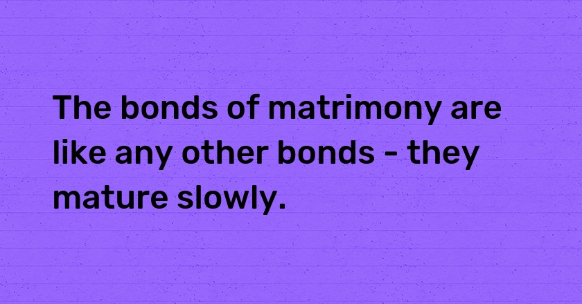 The bonds of matrimony are like any other bonds - they mature slowly.