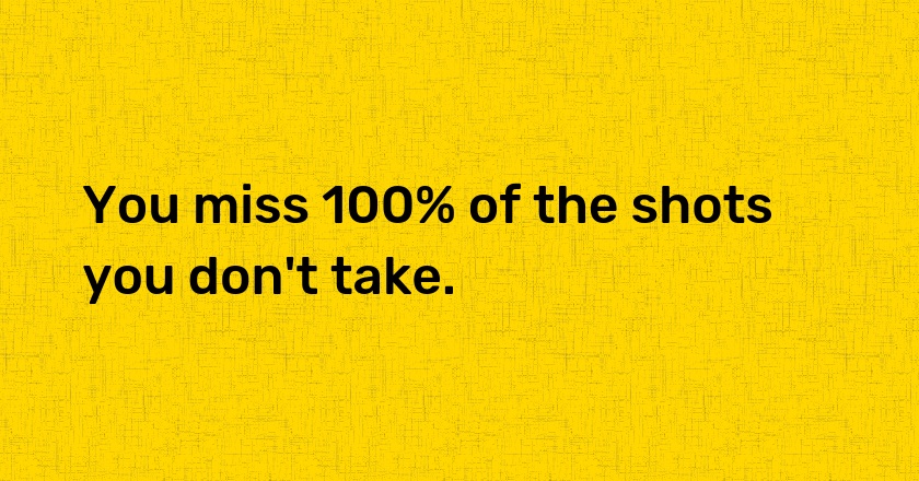 You miss 100% of the shots you don't take.