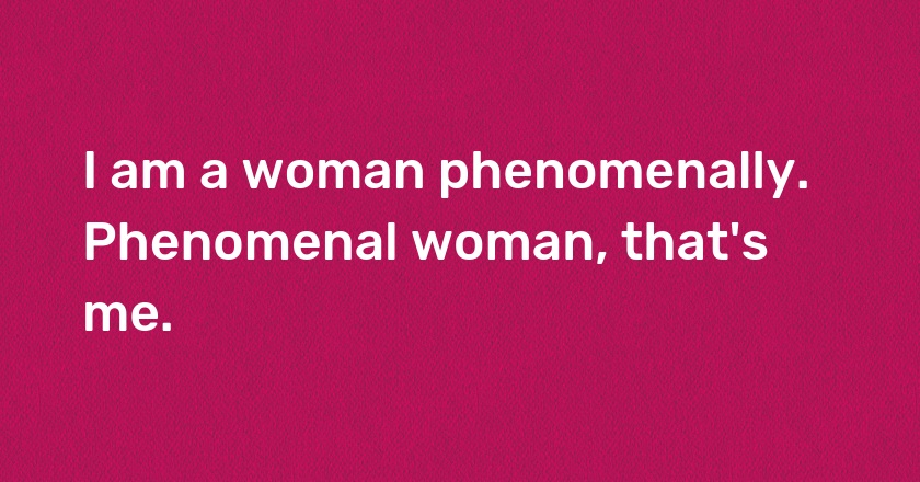 I am a woman phenomenally. Phenomenal woman, that's me.