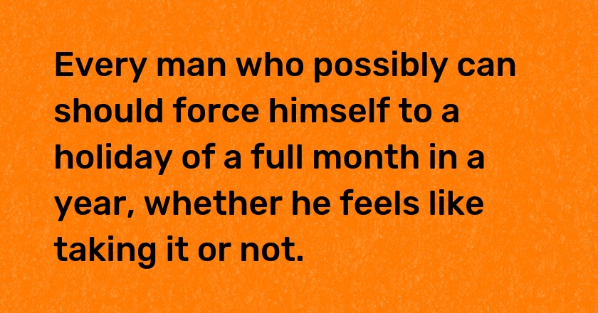 Every man who possibly can should force himself to a holiday of a full month in a year, whether he feels like taking it or not.