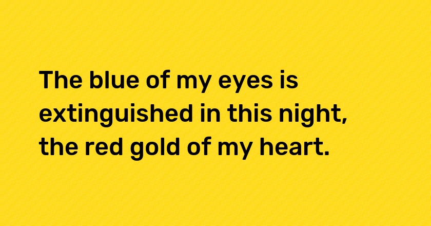 The blue of my eyes is extinguished in this night, the red gold of my heart.