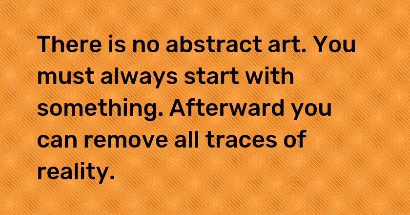 There is no abstract art. You must always start with something. Afterward you can remove all traces of reality.