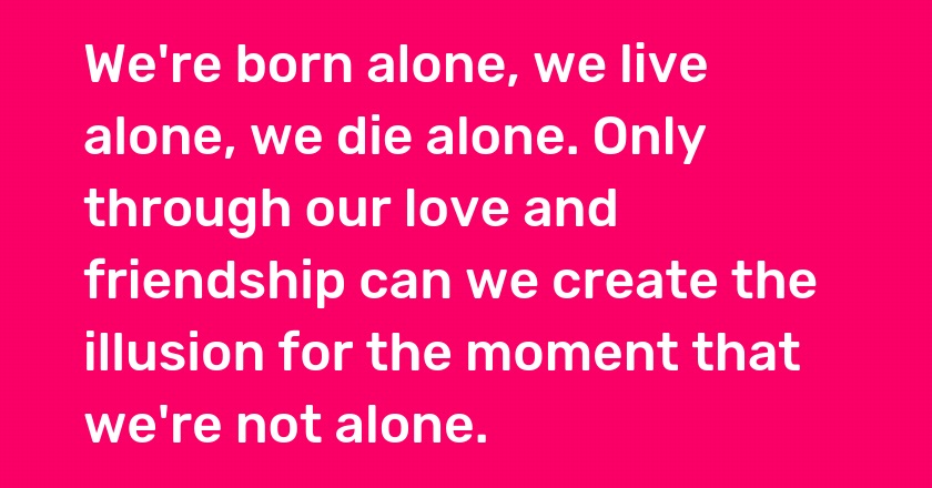 We're born alone, we live alone, we die alone. Only through our love and friendship can we create the illusion for the moment that we're not alone.