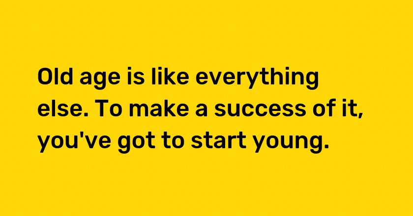 Old age is like everything else. To make a success of it, you've got to start young.