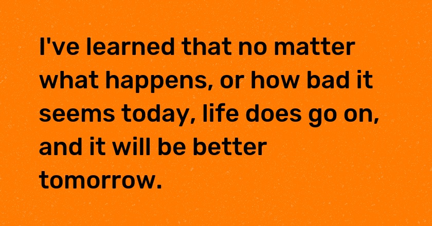 I've learned that no matter what happens, or how bad it seems today, life does go on, and it will be better tomorrow.