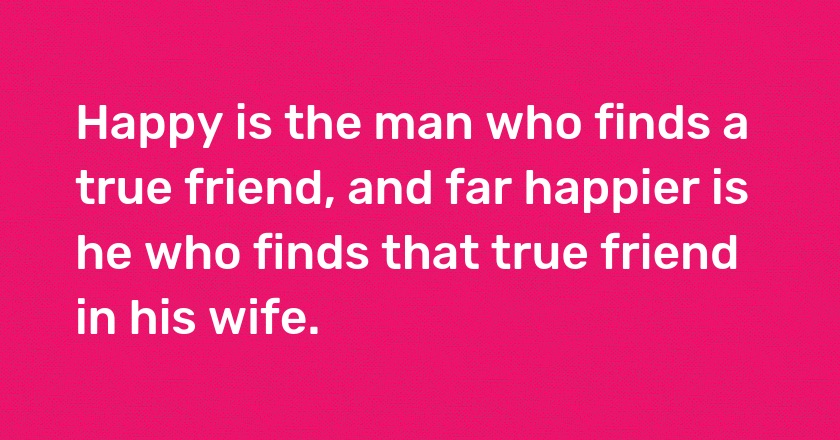 Happy is the man who finds a true friend, and far happier is he who finds that true friend in his wife.