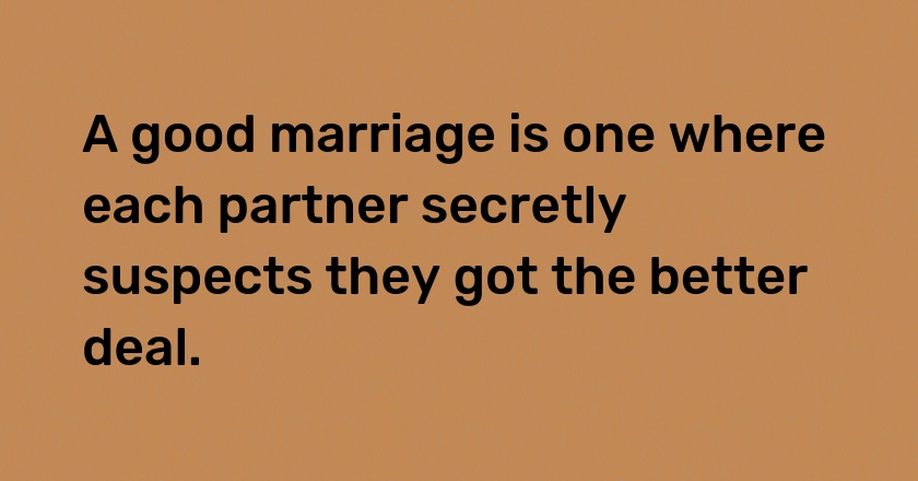 A good marriage is one where each partner secretly suspects they got the better deal.