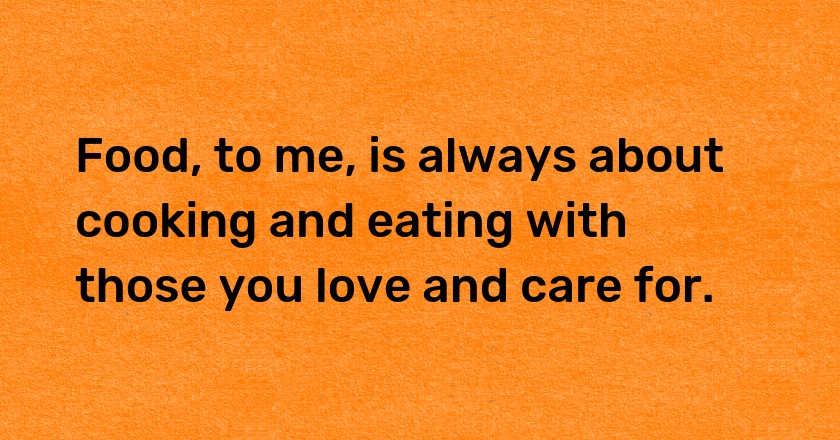 Food, to me, is always about cooking and eating with those you love and care for.