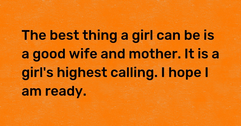 The best thing a girl can be is a good wife and mother. It is a girl's highest calling. I hope I am ready.