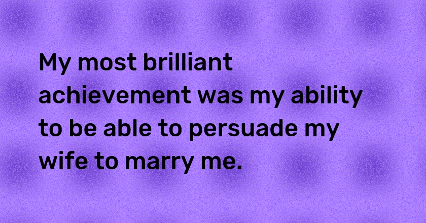 My most brilliant achievement was my ability to be able to persuade my wife to marry me.