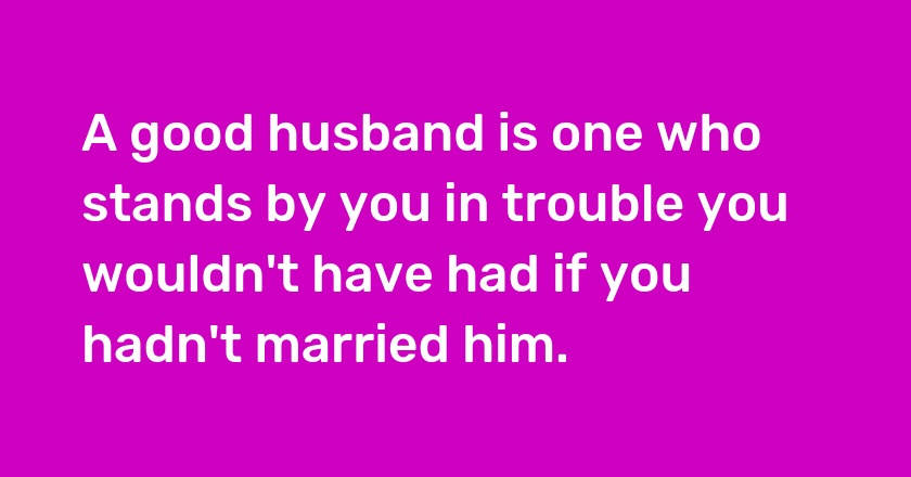 A good husband is one who stands by you in trouble you wouldn't have had if you hadn't married him.