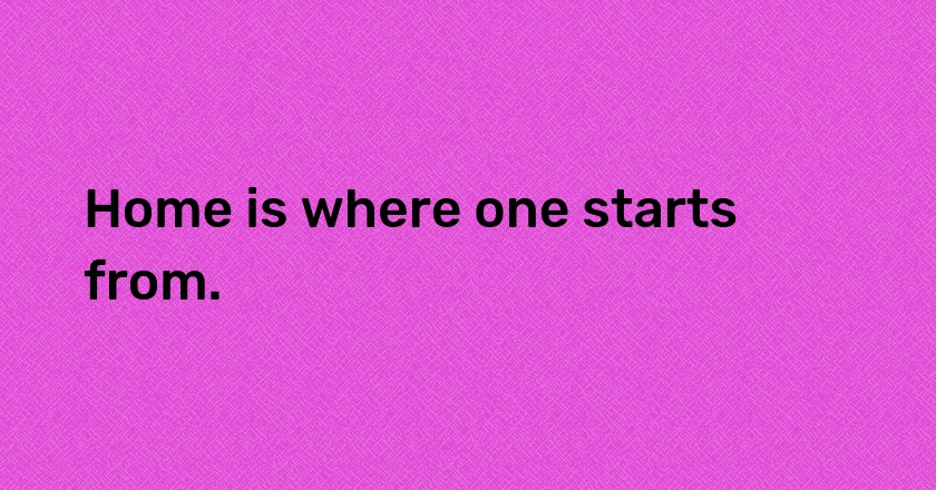 Home is where one starts from.