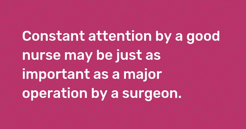 Constant attention by a good nurse may be just as important as a major operation by a surgeon.