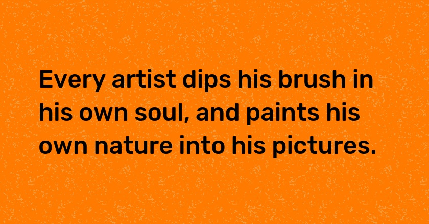 Every artist dips his brush in his own soul, and paints his own nature into his pictures.