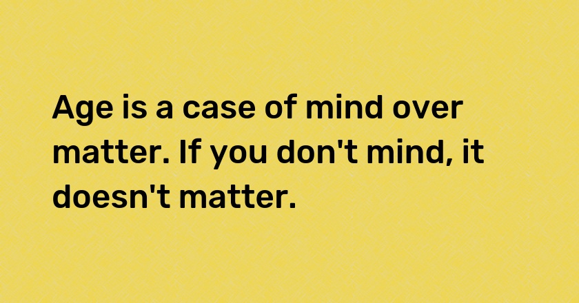 Age is a case of mind over matter. If you don't mind, it doesn't matter.