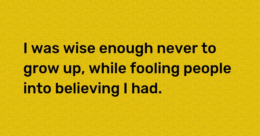 I was wise enough never to grow up, while fooling people into believing I had.