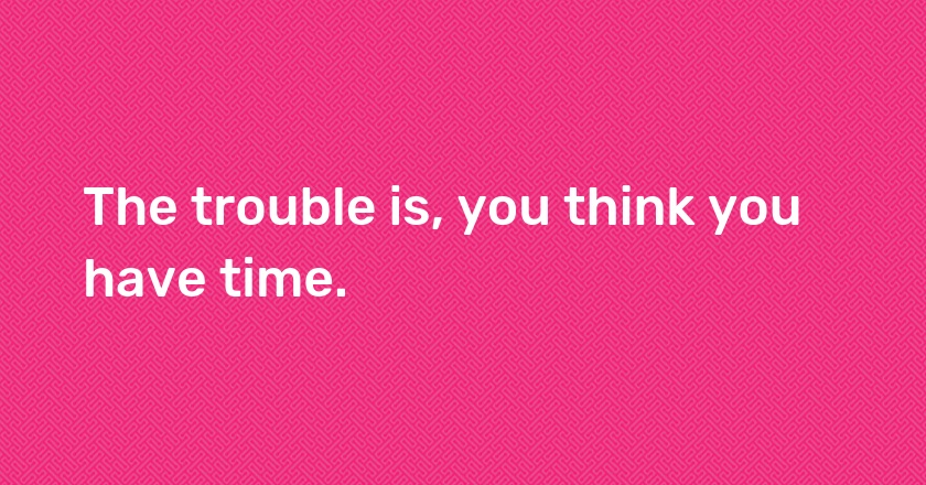 The trouble is, you think you have time.