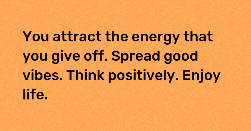 You attract the energy that you give off. Spread good vibes. Think positively. Enjoy life.