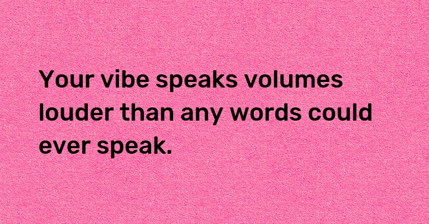 Your vibe speaks volumes louder than any words could ever speak.