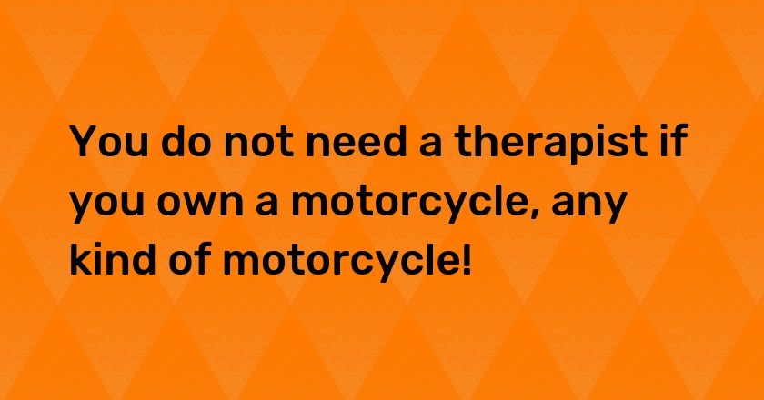 You do not need a therapist if you own a motorcycle, any kind of motorcycle!