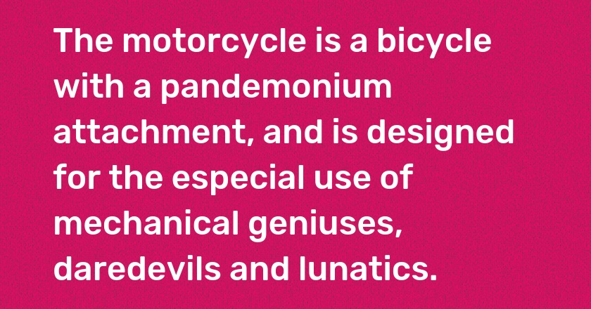 The motorcycle is a bicycle with a pandemonium attachment, and is designed for the especial use of mechanical geniuses, daredevils and lunatics.