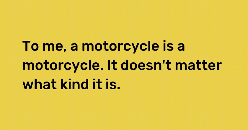 To me, a motorcycle is a motorcycle. It doesn't matter what kind it is.