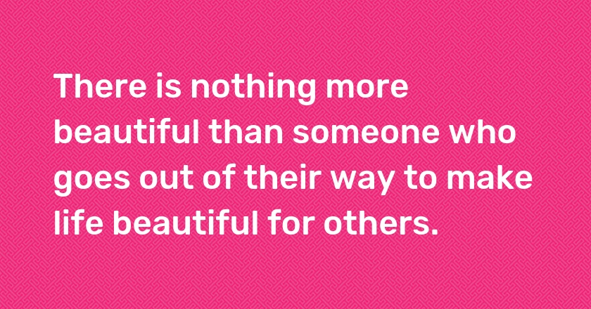 There is nothing more beautiful than someone who goes out of their way to make life beautiful for others.