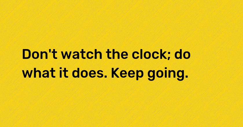 Don't watch the clock; do what it does. Keep going.