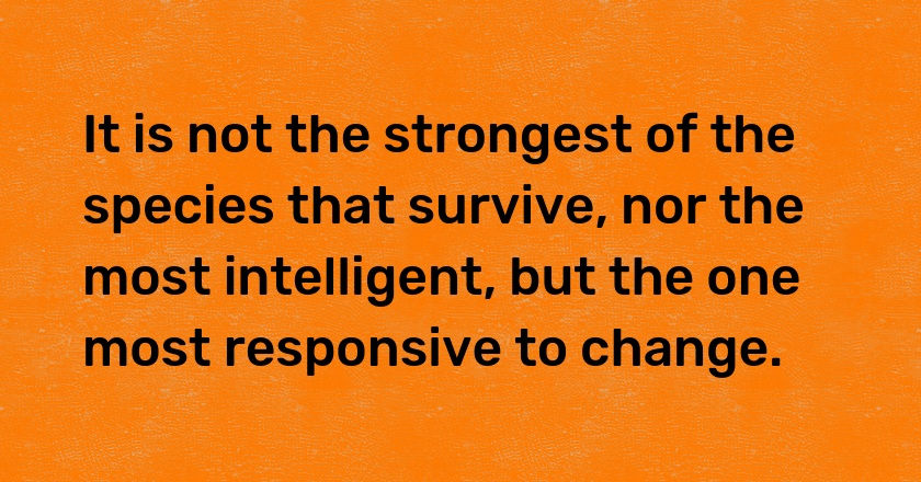 It is not the strongest of the species that survive, nor the most intelligent, but the one most responsive to change.