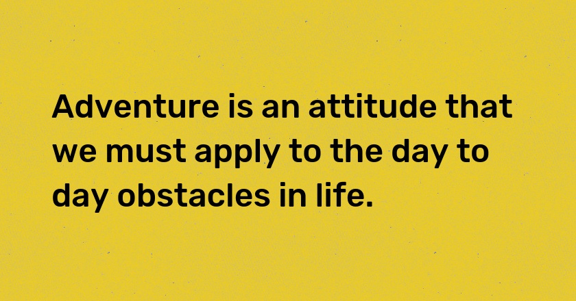 Adventure is an attitude that we must apply to the day to day obstacles in life.