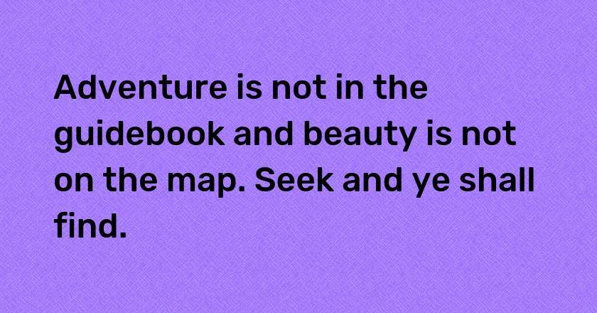 Adventure is not in the guidebook and beauty is not on the map. Seek and ye shall find.