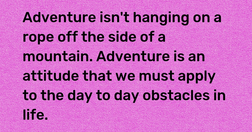 Adventure isn't hanging on a rope off the side of a mountain. Adventure is an attitude that we must apply to the day to day obstacles in life.