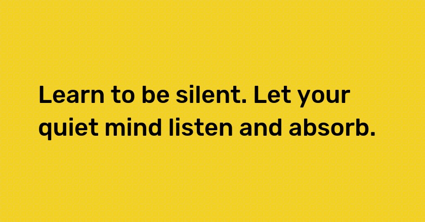 Learn to be silent. Let your quiet mind listen and absorb.