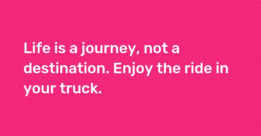 Life is a journey, not a destination. Enjoy the ride in your truck.