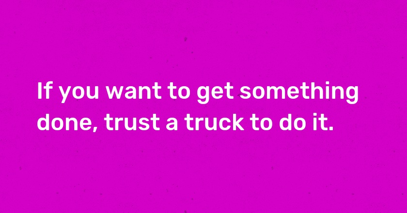 If you want to get something done, trust a truck to do it.