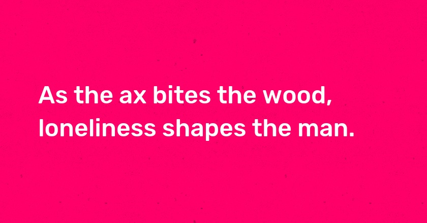 As the ax bites the wood, loneliness shapes the man.