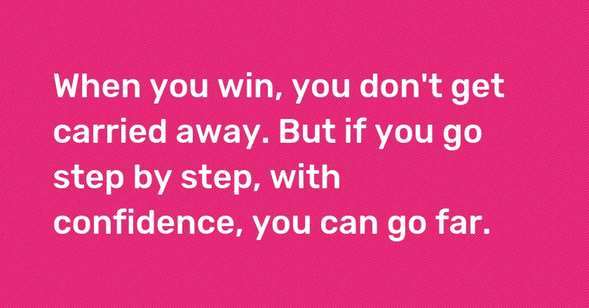 When you win, you don't get carried away. But if you go step by step, with confidence, you can go far.