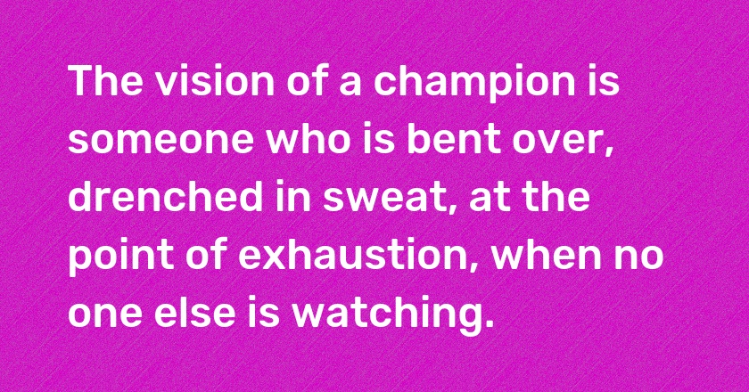 The vision of a champion is someone who is bent over, drenched in sweat, at the point of exhaustion, when no one else is watching.