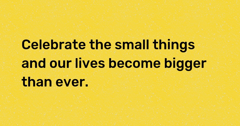 Celebrate the small things and our lives become bigger than ever.