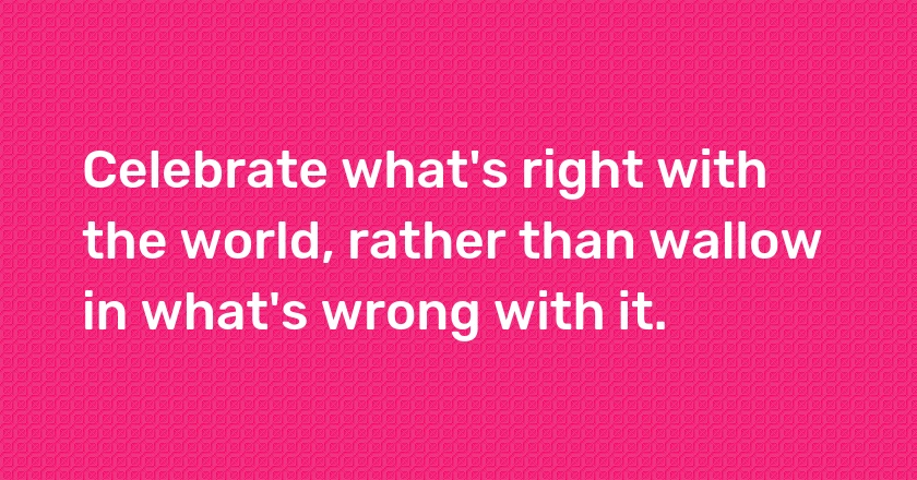 Celebrate what's right with the world, rather than wallow in what's wrong with it.