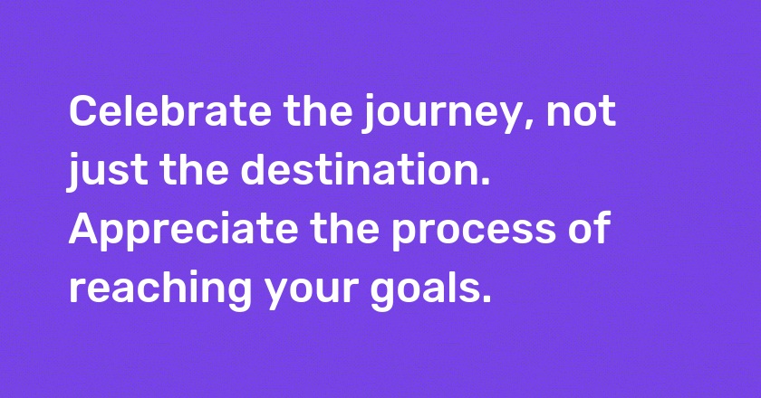 Celebrate the journey, not just the destination. Appreciate the process of reaching your goals.