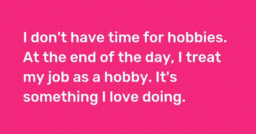 I don't have time for hobbies. At the end of the day, I treat my job as a hobby. It's something I love doing.