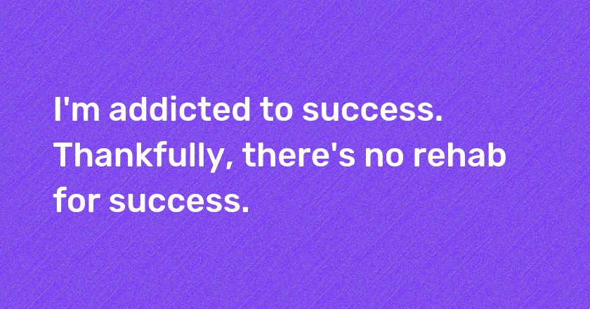 I'm addicted to success. Thankfully, there's no rehab for success.