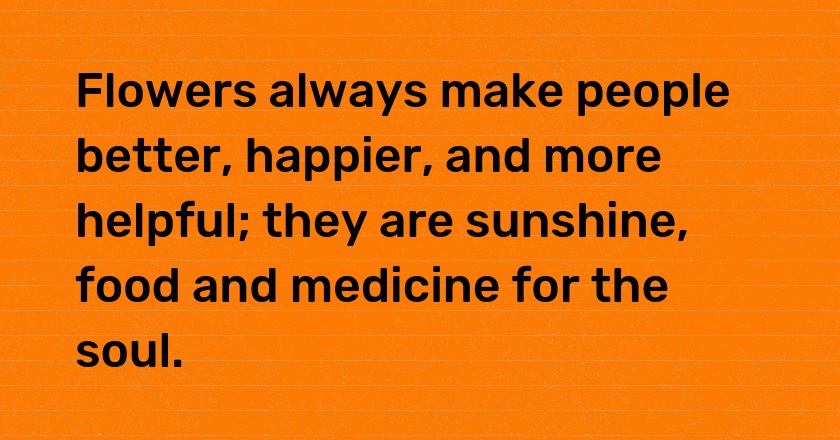 Flowers always make people better, happier, and more helpful; they are sunshine, food and medicine for the soul.