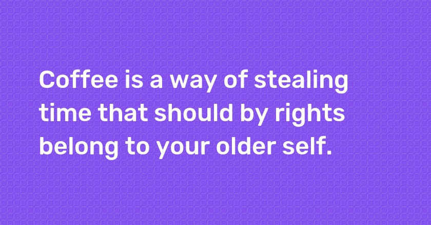 Coffee is a way of stealing time that should by rights belong to your older self.