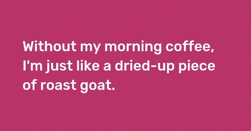 Without my morning coffee, I'm just like a dried-up piece of roast goat.