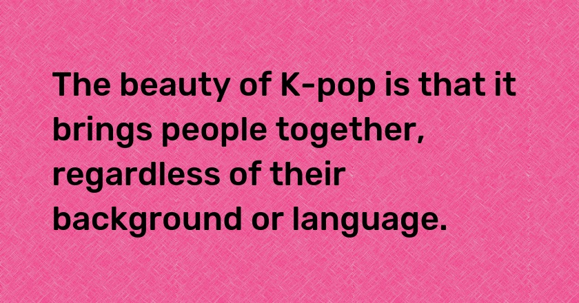 The beauty of K-pop is that it brings people together, regardless of their background or language.