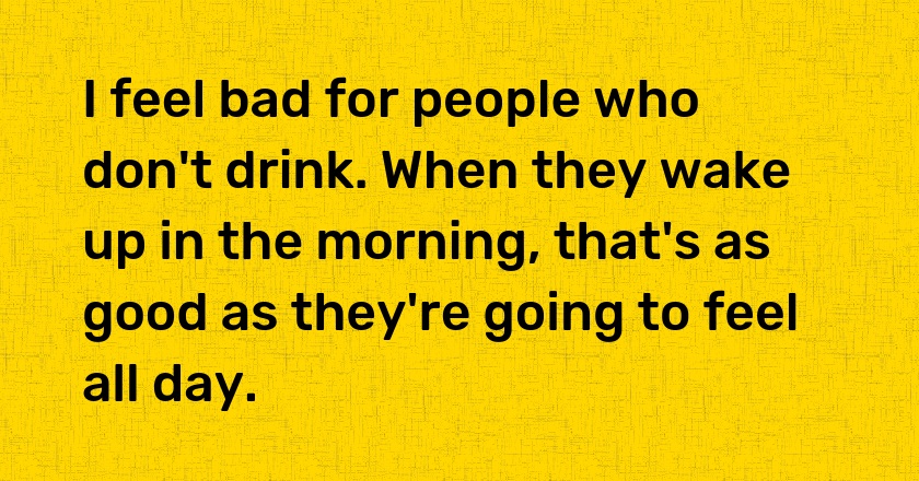 I feel bad for people who don't drink. When they wake up in the morning, that's as good as they're going to feel all day.