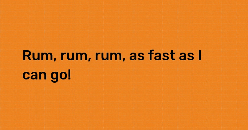 Rum, rum, rum, as fast as I can go!